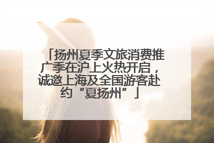 扬州夏季文旅消费推广季在沪上火热开启，诚邀上海及全国游客赴约“夏扬州”