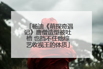 杨迪《萌探奇遇记》唐僧造型被吐槽 也挡不住他综艺收视王的体质