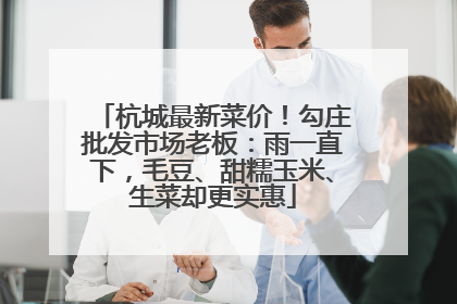 杭城最新菜价！勾庄批发市场老板：雨一直下，毛豆、甜糯玉米、生菜却更实惠