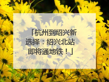杭州到绍兴新选择：绍兴北站即将通地铁！