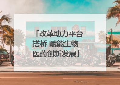 改革助力平台搭桥 赋能生物医药创新发展