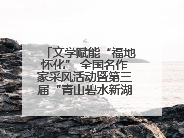 文学赋能“福地怀化” 全国名作家采风活动暨第三届“青山碧水新湖南”创作启动