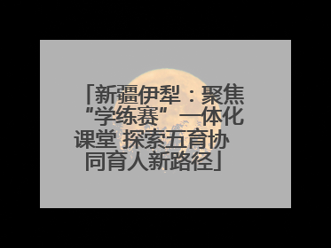 新疆伊犁：聚焦“学练赛”一体化课堂 探索五育协同育人新路径