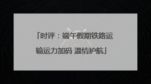 时评：端午假期铁路运输运力加码 温情护航