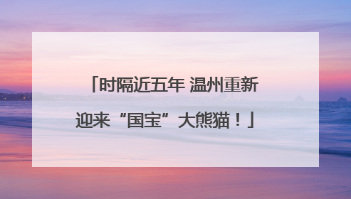 时隔近五年 温州重新迎来“国宝”大熊猫！