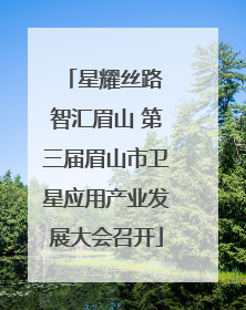 星耀丝路 智汇眉山 第三届眉山市卫星应用产业发展大会召开