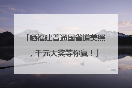 晒福建普通国省道美照，千元大奖等你赢！