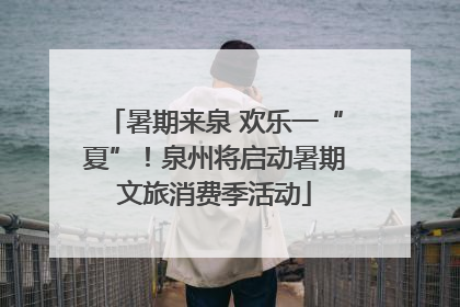 暑期来泉 欢乐一“夏”！泉州将启动暑期文旅消费季活动