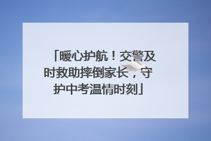 暖心护航！交警及时救助摔倒家长，守护中考温情时刻