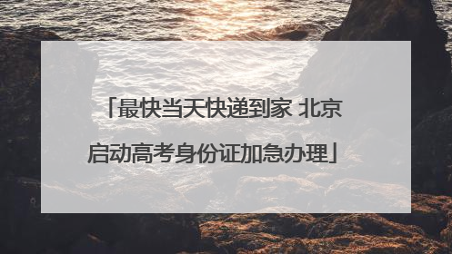 最快当天快递到家 北京启动高考身份证加急办理