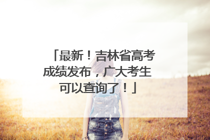 最新！吉林省高考成绩发布，广大考生可以查询了！
