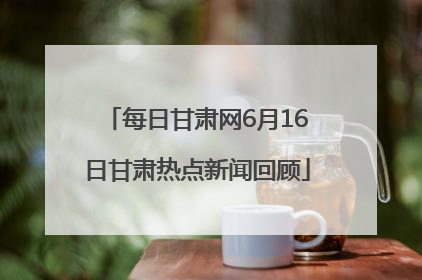 每日甘肃网6月16日甘肃热点新闻回顾