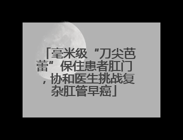 毫米级“刀尖芭蕾”保住患者肛门，协和医生挑战复杂肛管早癌