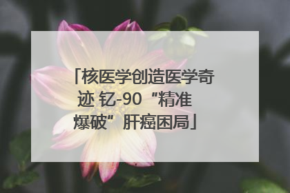 核医学创造医学奇迹 钇-90“精准爆破”肝癌困局
