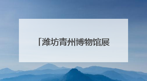 潍坊青州博物馆展览获全国博物馆十大陈列展精品奖