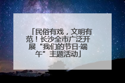 民俗有戏，文明有范！长沙全市广泛开展“我们的节日·端午”主题活动