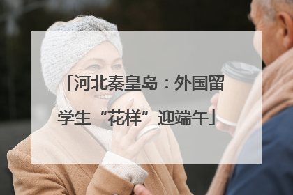 河北秦皇岛：外国留学生“花样”迎端午