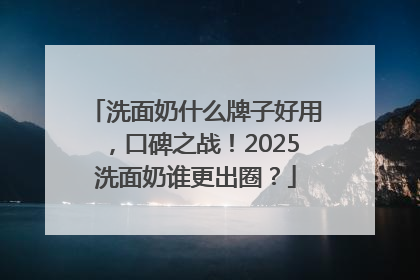 洗面奶什么牌子好用，口碑之战！2025洗面奶谁更出圈？
