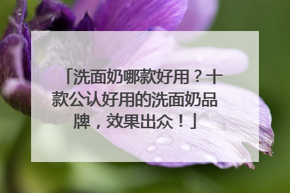 洗面奶哪款好用？十款公认好用的洗面奶品牌，效果出众！