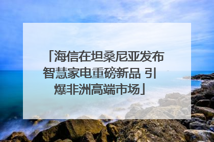 海信在坦桑尼亚发布智慧家电重磅新品 引爆非洲高端市场
