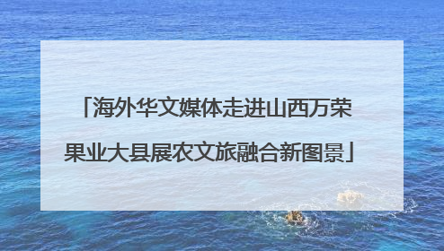 海外华文媒体走进山西万荣 果业大县展农文旅融合新图景