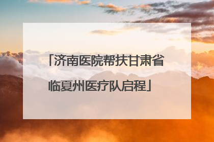 济南医院帮扶甘肃省临夏州医疗队启程