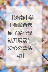 济南市总工会联合老厨子爱心驿站开展端午爱心公益活动