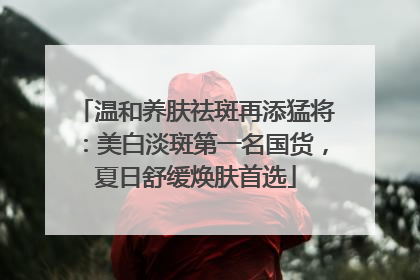 温和养肤祛斑再添猛将：美白淡斑第一名国货，夏日舒缓焕肤首选