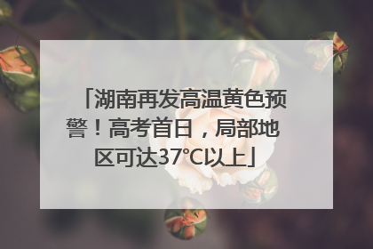 湖南再发高温黄色预警！高考首日，局部地区可达37℃以上