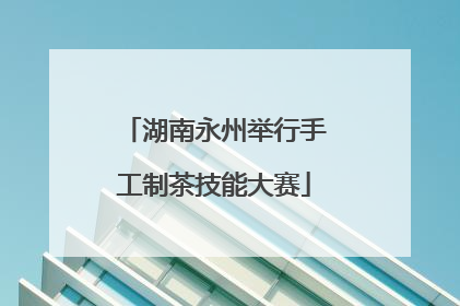 湖南永州举行手工制茶技能大赛
