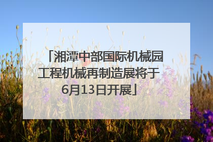 湘潭中部国际机械园工程机械再制造展将于6月13日开展