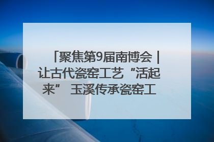 聚焦第9届南博会｜让古代瓷窑工艺“活起来” 玉溪传承瓷窑工艺将出展南博会
