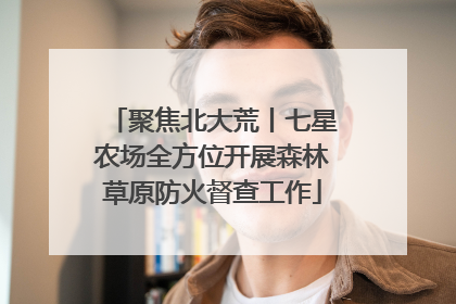 聚焦北大荒丨七星农场全方位开展森林草原防火督查工作