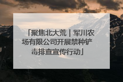 聚焦北大荒｜军川农场有限公司开展禁种铲毒排查宣传行动