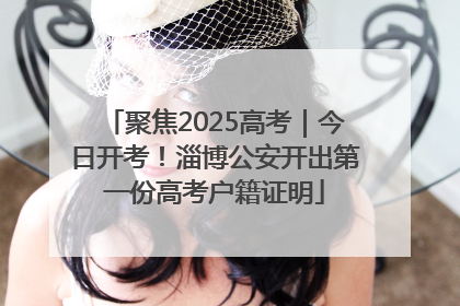 聚焦2025高考｜今日开考！淄博公安开出第一份高考户籍证明