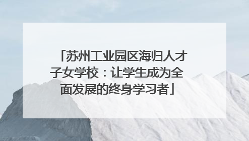 苏州工业园区海归人才子女学校：让学生成为全面发展的终身学习者