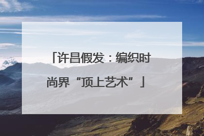 许昌假发：编织时尚界“顶上艺术”
