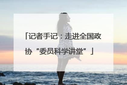 记者手记：走进全国政协“委员科学讲堂”