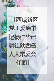西咸新区党工委原书记杨仁华已调往陕西省人大常委会任职