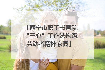 西宁市职工书画院“三心”工作法构筑劳动者精神家园