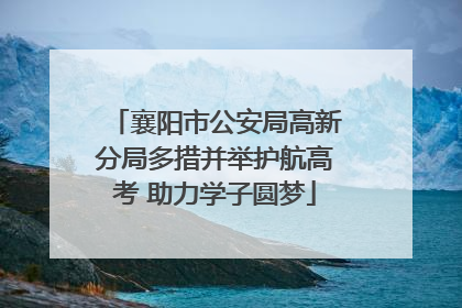 襄阳市公安局高新分局多措并举护航高考 助力学子圆梦