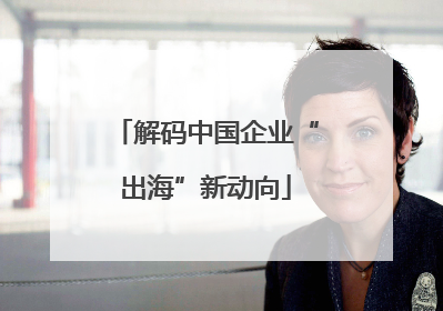 解码中国企业“出海”新动向