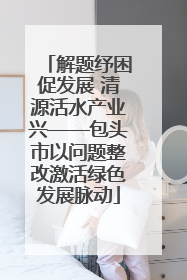解题纾困促发展 清源活水产业兴——包头市以问题整改激活绿色发展脉动