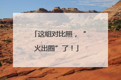 这组对比照，“火出圈”了！