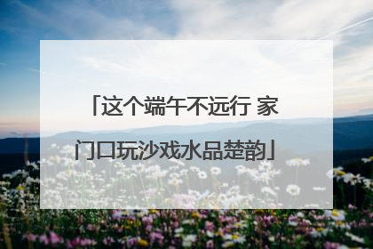 这个端午不远行 家门口玩沙戏水品楚韵