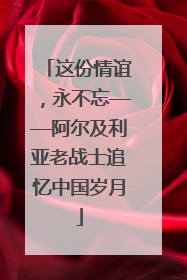 这份情谊，永不忘——阿尔及利亚老战士追忆中国岁月
