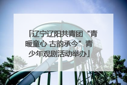 辽宁辽阳共青团“青暖童心 古韵承今”青少年观剧活动举办