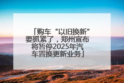 购车“以旧换新”要抓紧了，郑州宣布将暂停2025年汽车置换更新业务