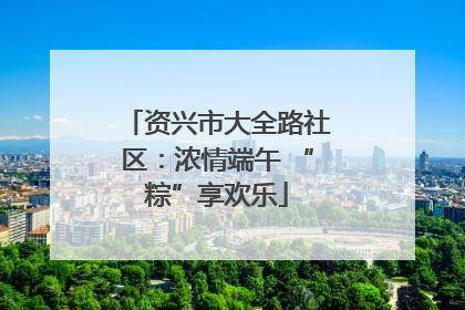 资兴市大全路社区：浓情端午 “粽”享欢乐