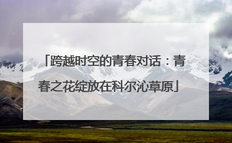 跨越时空的青春对话：青春之花绽放在科尔沁草原
